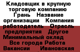 Кладовщик в крупную торговую компанию "Грань › Название организации ­ Компания-работодатель › Отрасль предприятия ­ Другое › Минимальный оклад ­ 1 - Все города Работа » Вакансии   . Ивановская обл.